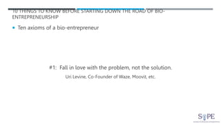 10 THINGS TO KNOW BEFORE STARTING DOWN THE ROAD OF BIO-
ENTREPRENEURSHIP
 Ten axioms of a bio-entrepreneur
#1: Fall in love with the problem, not the solution.
Uri Levine, Co-Founder of Waze, Moovit, etc.
 
