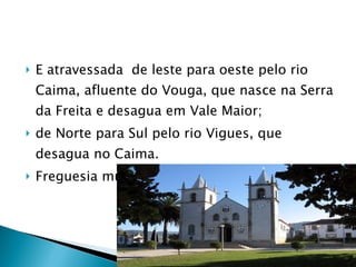 E atravessada  de leste para oeste pelo rio Caima, afluente do Vouga, que nasce na Serra da Freita e desagua em Vale Maior; de Norte para Sul pelo rio Vigues, que desagua no Caima. Freguesia muito povoada. 