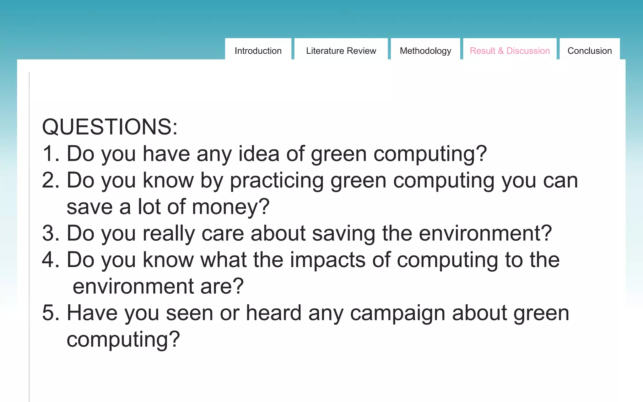 Introduction Literature Review Methodology Result & Discussion Conclusion
QUESTIONS:
1. Do you have any idea of green computing?
2. Do you know by practicing green computing you can
save a lot of money?
3. Do you really care about saving the environment?
4. Do you know what the impacts of computing to the
environment are?
5. Have you seen or heard any campaign about green
computing?
 