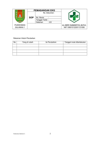 PEMASANGAN EKG
SOP
No. Dokumen:
No. Revisi :
Tanggal Terbit :
Halaman : 2/2
PUSKESMAS
SALAMAN 1
dr. HERY SUMANTYO, M.P.H.
NIP.196910122001121006
Rekaman Histori Perubahan
No Yang di rubah Isi Perubahan Tanggal mulai diberlakukan
Puskesmas Salaman 1 2
 