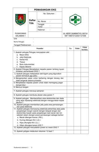 PEMASANGAN EKG
Daftar
Tilik
No. Dokumen :
No. Revisi :
Tanggal
Terbit
:
Halaman :
PUSKESMAS
SALAMAN 1
dr. HERY SUMANTYO, M.P.H
NIP.196910122001121006
Unit :
Nama Petugas :
Tanggal Pelaksanaan :
Prosedur Ya Tidak
Tidak
berlaku
1. Apakah petugas Petugas menyiapkan alat :
a. Mesin EKG
b. Jelly Elektrode
c. Kertas KG
d. Tissue
e. Buku dokumentasi
f. Kapas Alkohol
2. Apakah Petugas Menjelaskan kepada pasien tentang tujuan
tindakan pemeriksaan EKG ?
3. Apakah petugas melepaskan alat logam yang digunakan
pasien termasuk gigi palsu
4. Menganjurkan pasie untuk berbaring dengan tenang dan
tidak bergerak selama prosedur
5. Menjelaskan kepada pasien untuk tidak memegang pagar
tempat tidur
6. Mencuci tangan
7. Apakah petugas menutup sampiran
8. Apakah petugas membuka akaian atas pasien ?
9. Apakah petugas . Membersihkan area ekstremitas dan dada
yang akan dipasangi elektroda dengan menggunakan kapas
alkohol ?
10. Apakah petugas memberikan jelly pada area pemasangan
dan pada elektroda
11. Apakah petugas memasang elektroda ektremitas atas pada
pergelangan tangan searah dengan telapak tangan dan
ekstremitas bawah pada pergelangan kaki kanan dan kiri
sebelah dalam dengan posisi pemasangan sebagai berikut
a. Merah dilengan Kanan ( RA )
b. Kuning dilengan Kiri ( LA )
c. Hijau ditungkai Kiri ( LL )
d. Hitam ditungkai kanan (LR) ?
12. Apakah petugas menyalakan power on mesin EKG ?
13. Apakah petigas melakukan rekaman 12 lead ?
Puskesmas salaman 1 2
 