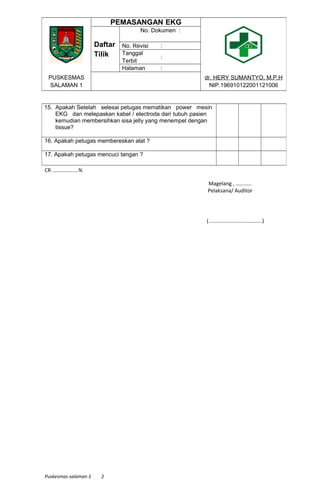 CR ..................%
Magelang , ...........
Pelaksana/ Auditor
(.....................................)
Puskesmas salaman 1 2
PEMASANGAN EKG
Daftar
Tilik
No. Dokumen :
No. Revisi :
Tanggal
Terbit
:
Halaman :
PUSKESMAS
SALAMAN 1
dr. HERY SUMANTYO, M.P.H
NIP.196910122001121006
15. Apakah Setelah selesai petugas mematikan power mesin
EKG dan melepaskan kabel / electroda dari tubuh pasien
kemudian membersihkan sisa jelly yang menempel dengan
tissue?
16. Apakah petugas membereskan alat ?
17. Apakah petugas mencuci tangan ?
 