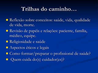 Trilhas do caminho… Reflexão sobre conceitos: saúde, vida, qualidade de vida, morte. Revisão de papéis e relações: paciente, família, médico, equipe. Religiosidade e saúde Aspectos éticos e legais Como formar/preparar o profissional de saúde? Quem cuida do(s) cuidador(es)? 