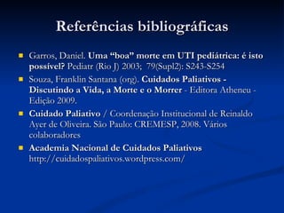 Referências bibliográficas Garros, Daniel.  Uma “boa” morte em UTI pediátrica: é isto possível?  Pediatr (Rio J) 2003;  79(Supl2): S243-S254  Souza, Franklin Santana (org).  Cuidados Paliativos - Discutindo a Vida, a Morte e o Morrer  - Editora Atheneu - Edição 2009. Cuidado Paliativo  / Coordenação Institucional de Reinaldo Ayer de Oliveira. São Paulo: CREMESP, 2008. Vários colaboradores Academia Nacional de Cuidados Paliativos  http://cuidadospaliativos.wordpress.com/ 