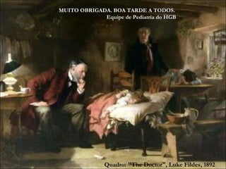 Quadro: "The Doctor", Luke Fildes, 1892 MUITO OBRIGADA. BOA TARDE A TODOS.  Equipe de Pediatria do HGB 