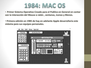 • Primer Sistema Operativo Creado para el Publico en General en contar
con la interacción del Mouse o ratón , ventanas, iconos y Menús.
• Primera edición en 1985 de hay en adelante Apple desarrollaría este
sistema para sus equipos personales.
 
