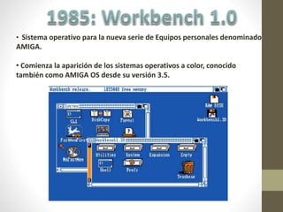 • Sistema operativo para la nueva serie de Equipos personales denominado
AMIGA.
• Comienza la aparición de los sistemas operativos a color, conocido
también como AMIGA OS desde su versión 3.5.
 