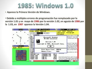 • Aparece la Primera Versión de Windows.
• Debido a múltiples errores de programación fue remplazado por la
versión 1.01 y en mayo de 1986 por la versión 1.02, en agosto de 1986 por
la 1.03, en 1987 aparece la Versión 1.04.
 