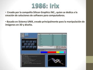 • Creado por la compañía Silicon Graphics INC., quien se dedica a la
creación de soluciones de software para computadoras.
• Basado en Sistema UNIX, creado principalmente para la manipulación de
imágenes en 3D y diseño.
 
