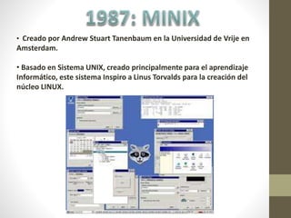 • Creado por Andrew Stuart Tanenbaum en la Universidad de Vrije en
Amsterdam.
• Basado en Sistema UNIX, creado principalmente para el aprendizaje
Informático, este sistema Inspiro a Linus Torvalds para la creación del
núcleo LINUX.
 