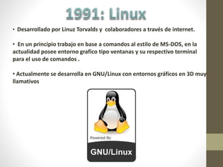 • Desarrollado por Linuz Torvalds y colaboradores a través de internet.
• En un principio trabajo en base a comandos al estilo de MS-DOS, en la
actualidad posee entorno grafico tipo ventanas y su respectivo terminal
para el uso de comandos .
• Actualmente se desarrolla en GNU/Linux con entornos gráficos en 3D muy
llamativos
 