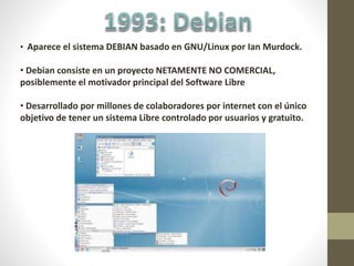 • Aparece el sistema DEBIAN basado en GNU/Linux por Ian Murdock.
• Debian consiste en un proyecto NETAMENTE NO COMERCIAL,
posiblemente el motivador principal del Software Libre
• Desarrollado por millones de colaboradores por internet con el único
objetivo de tener un sistema Libre controlado por usuarios y gratuito.
 