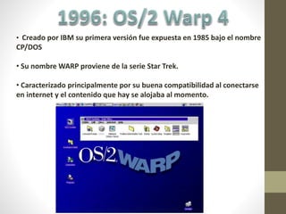 • Creado por IBM su primera versión fue expuesta en 1985 bajo el nombre
CP/DOS
• Su nombre WARP proviene de la serie Star Trek.
• Caracterizado principalmente por su buena compatibilidad al conectarse
en internet y el contenido que hay se alojaba al momento.
 