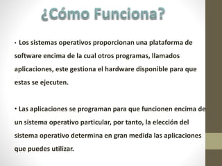 • Los sistemas operativos proporcionan una plataforma de
software encima de la cual otros programas, llamados
aplicaciones, este gestiona el hardware disponible para que
estas se ejecuten.
• Las aplicaciones se programan para que funcionen encima de
un sistema operativo particular, por tanto, la elección del
sistema operativo determina en gran medida las aplicaciones
que puedes utilizar.
 