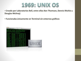 • Creado por Laboratorios Bell, entre ellos Ken Thomson, Dennis Ritchie y
Douglas Mcilroy)
• Funcionaba únicamente en Terminal sin entornos gráficos
 