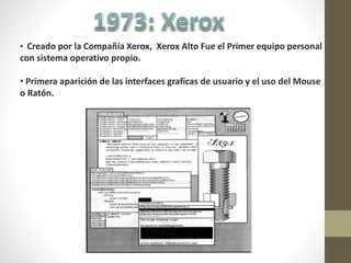 • Creado por la Compañía Xerox, Xerox Alto Fue el Primer equipo personal
con sistema operativo propio.
• Primera aparición de las interfaces graficas de usuario y el uso del Mouse
o Ratón.
 