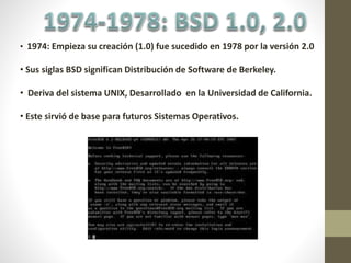 • 1974: Empieza su creación (1.0) fue sucedido en 1978 por la versión 2.0
• Sus siglas BSD significan Distribución de Software de Berkeley.
• Deriva del sistema UNIX, Desarrollado en la Universidad de California.
• Este sirvió de base para futuros Sistemas Operativos.
 