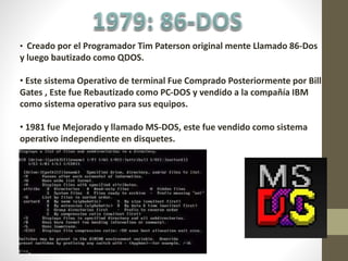 • Creado por el Programador Tim Paterson original mente Llamado 86-Dos
y luego bautizado como QDOS.
• Este sistema Operativo de terminal Fue Comprado Posteriormente por Bill
Gates , Este fue Rebautizado como PC-DOS y vendido a la compañía IBM
como sistema operativo para sus equipos.
• 1981 fue Mejorado y llamado MS-DOS, este fue vendido como sistema
operativo independiente en disquetes.
 
