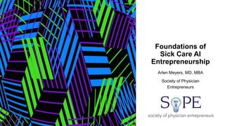 Foundations of
Sick Care AI
Entrepreneurship
Arlen Meyers, MD, MBA
Society of Physician
Entrepreneurs
 