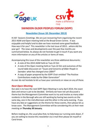 SWINDON OLDER PEOPLES FORUM (SOPF)
Newsletter (Issue 10: December 2013)
Hi All! Seasons Greetings. We are just recovering from organising the recent
2013 AGM and Open meeting held at the Broad Green Centre. It was
enjoyable and helpful and to date we have received some good feedback.
How was it for you? This newsletter is the last issue of 2013....where did the
year go!! The news and developments over the past few months are
summarised below. As always do not hesitate to get in touch if you want any
more information on any of the articles or items of news.
Accompanying this issue of the newsletter are three additional documents:
• A note of the 2O13 AGM held on Tues 22 Oct
• A note of the Open meeting held on Tues 22 Oct and outcomes of the
round table discussion on “Issues and Concerns of Older People in
Swindon: what has changed since 2004?”
• A copy of paper prepared by the SOPF Chair entitled “The Positive
Contributions made by the Older Generation”
As ever do not hesitate to let us have your comments or views on any of these.

Next Open Meeting
Our plan is to have the next SOPF Open Meeting in early April 2014, the exact
date and venue is yet to be decided. Similarly we have not yet discussed a
theme but the Management Committee want to try and involve as many older
residents in the Borough who are still working by having two events on the
same day, one in the mid afternoon and the other in the early evening. If you
have any idea or suggestions on the theme for these events, then please let us
know soon. The Management Committee will be considering this at their next
meeting on Thursday 30 January.
Before reading on, the usual plea that, to help keep our running costs down, if
you are willing to receive this newsletter via e-mail then please let myself or
Carol know.
1

 