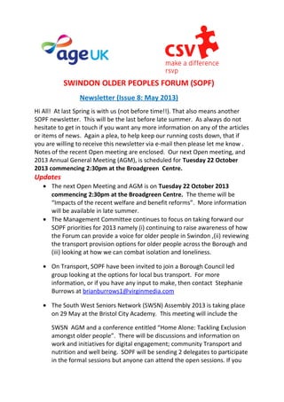 SWINDON OLDER PEOPLES FORUM (SOPF)
Newsletter (Issue 8: May 2013)
Hi All! At last Spring is with us (not before time!!). That also means another
SOPF newsletter. This will be the last before late summer. As always do not
hesitate to get in touch if you want any more information on any of the articles
or items of news. Again a plea, to help keep our running costs down, that if
you are willing to receive this newsletter via e-mail then please let me know .
Notes of the recent Open meeting are enclosed. Our next Open meeting, and
2013 Annual General Meeting (AGM), is scheduled for Tuesday 22 October
2013 commencing 2:30pm at the Broadgreen Centre.
Updates
• The next Open Meeting and AGM is on Tuesday 22 October 2013
commencing 2:30pm at the Broadgreen Centre. The theme will be
“Impacts of the recent welfare and benefit reforms”. More information
will be available in late summer.
• The Management Committee continues to focus on taking forward our
SOPF priorities for 2013 namely (i) continuing to raise awareness of how
the Forum can provide a voice for older people in Swindon ,(ii) reviewing
the transport provision options for older people across the Borough and
(iii) looking at how we can combat isolation and loneliness.
• On Transport, SOPF have been invited to join a Borough Council led
group looking at the options for local bus transport. For more
information, or if you have any input to make, then contact Stephanie
Burrows at brianburrows1@virginmedia.com
• The South West Seniors Network (SWSN) Assembly 2013 is taking place
on 29 May at the Bristol City Academy. This meeting will include the
SWSN AGM and a conference entitled “Home Alone: Tackling Exclusion
amongst older people”. There will be discussions and information on
work and initiatives for digital engagement; community Transport and
nutrition and well being. SOPF will be sending 2 delegates to participate
in the formal sessions but anyone can attend the open sessions. If you
 