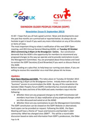 SWINDON OLDER PEOPLES FORUM (SOPF)
Newsletter (Issue 9: September 2013)
Hi All! I hope that you all had a good summer. News and developments over
the past few months are summarised or reported below. As always do not
hesitate to get in touch if you want any more information on any of the articles
or items of news.
The most important thing to relate is notification of the next SOPF Open
meeting, and 2013 Annual General Meeting (AGM), on Tuesday 22 October
2013 commencing 2:45pm at the Broadgreen Centre. Our constitution
demands that the AGM is the opportunity for members to recommend any
proposed changes to the way we operate and to provide nominations to join
the Management Committee. You are prompted about these below and need
to contact the SOPF Secretary (Carol Brownlee) if you want us discuss these at
the AGM.
Before reading on a plea that, to help keep our running costs down, if you are
willing to receive this newsletter via e-mail then please let me know .
Updates
Next Open Meeting and AGM. This takes place on Tuesday 22 October 2013
commencing 2:45pm at the Broadgreen Centre. Initially there will be short
“business” session to accommodate the AGM. By way of this newsletter the
Swindon Older Peoples Forum (SOPF) membership has received advanced
notice of the date and time of the AGM and seeks members input into the
following:
• Whether there are any proposed changes to the SOPF Constitution (all
members must have 21 days notification of any proposed changes which
are then discussed and voted on at the AGM)
• Whether there are any nominations to join the Management Committee.
The SOPF constitution can be viewed on the SOPF Website or alternatively
hard copies can be provided on request. Following the AGM, the Open
Meeting will have a theme of “Issues and Concerns and Swindon’s older
community: What has changed since 2004?”. This will be a round table
discussion based on data and information from SOPF’s predecessor, the Older
Page 1 of 6
 