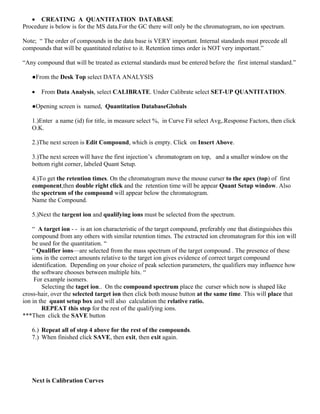  CREATING A QUANTITATION DATABASE
Procedure is below is for the MS data.For the GC there will only be the chromatogram, no ion spectrum.
Note; “ The order of compounds in the data base is VERY important. Internal standards must precede all
compounds that will be quantitated relative to it. Retention times order is NOT very important.”
“Any compound that will be treated as external standards must be entered before the first internal standard.”
●From the Desk Top select DATA ANALYSIS
 From Data Analysis, select CALIBRATE. Under Calibrate select SET-UP QUANTITATION.
●Opening screen is named, Quantitation DatabaseGlobals
1.)Enter a name (id) for title, in measure select %, in Curve Fit select Avg,.Response Factors, then click
O.K.
2.)The next screen is Edit Compound, which is empty. Click on Insert Above.
3.)The next screen will have the first injection’s chromatogram on top, and a smaller window on the
bottom right corner, labeled Quant Setup.
4.)To get the retention times. On the chromatogram move the mouse curser to the apex (top) of first
component,then double right click and the retention time will be appear Quant Setup window. Also
the spectrum of the compound will appear below the chromatogram.
Name the Compound.
5.)Next the targent ion and qualifying ions must be selected from the spectrum.
“ A target ion - - is an ion characteristic of the target compound, preferably one that distinguishes this
compound from any others with similar retention times. The extracted ion chromatogram for this ion will
be used for the quantitation. “
“ Qualifier ions—are selected from the mass spectrum of the target compound . The presence of these
ions in the correct amounts relative to the target ion gives evidence of correct target compound
identification. Depending on your choice of peak selection parameters, the qualifiers may influence how
the software chooses between multiple hits. “
For example isomers.
Selecting the taget ion.. On the compound spectrum place the curser which now is shaped like
cross-hair, over the selected target ion then click both mouse button at the same time. This will place that
ion in the quant setup box and will also calculation the relative ratio.
REPEAT this step for the rest of the qualifying ions.
***Then click the SAVE button
6.) Repeat all of step 4 above for the rest of the compounds.
7.) When finished click SAVE, then exit, then exit again.
Next is Calibration Curves
 