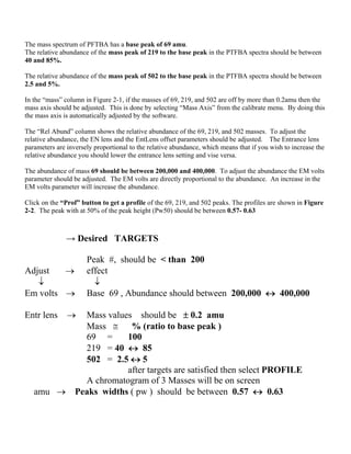 The mass spectrum of PFTBA has a base peak of 69 amu.
The relative abundance of the mass peak of 219 to the base peak in the PTFBA spectra should be between
40 and 85%.
The relative abundance of the mass peak of 502 to the base peak in the PTFBA spectra should be between
2.5 and 5%.
In the “mass” column in Figure 2-1, if the masses of 69, 219, and 502 are off by more than 0.2amu then the
mass axis should be adjusted. This is done by selecting “Mass Axis” from the calibrate menu. By doing this
the mass axis is automatically adjusted by the software.
The “Rel Abund” column shows the relative abundance of the 69, 219, and 502 masses. To adjust the
relative abundance, the EN lens and the EntLens offset parameters should be adjusted. The Entrance lens
parameters are inversely proportional to the relative abundance, which means that if you wish to increase the
relative abundance you should lower the entrance lens setting and vise versa.
The abundance of mass 69 should be between 200,000 and 400,000. To adjust the abundance the EM volts
parameter should be adjusted. The EM volts are directly proportional to the abundance. An increase in the
EM volts parameter will increase the abundance.
Click on the “Prof” button to get a profile of the 69, 219, and 502 peaks. The profiles are shown in Figure
2-2. The peak with at 50% of the peak height (Pw50) should be between 0.57- 0.63
→ Desired TARGETS
Peak #, should be < than 200
Adjust  effect
 
Em volts  Base 69 , Abundance should between 200,000  400,000
Entr lens  Mass values should be  0.2 amu
Mass  % (ratio to base peak )
69 = 100
219 = 40  85
502 = 2.5  5
after targets are satisfied then select PROFILE
A chromatogram of 3 Masses will be on screen
amu  Peaks widths ( pw ) should be between 0.57  0.63
 