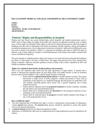 ERA LUCKNOW MEDICAL COLLEGE AND HOSPITAL ERA UNIVERSITY 226003
TOPIC:
DATE:
VENUE:
TRAINING TO BE ATTENDED BY :
TRAINNER BY :
Patients’ Rights and Responsibilities in hospital
Patients and their family has certain defined rights which hospitals and medical practitioners need to
fulfill. Some of these rights are legally enforceable and a patient can approach consumer court or higher
court, if those rights are infringed. Other rights are derived on ethical ground and can affect the image of
healthcare provider and its relationship with patient community. Besides legalities, almost all healthcare
accreditation program gives a lot of importance to protection of patients’ rights and not fulfilling the same
may lead to denial of accreditation. While it is important for healthcare providers to fulfill the rights of
patients, some of these rights are complex to understand because of the unique and complex scenarios that
occurs in healthcare frequently.
This post attempts at simplifying those rights with respects to its scope and intent and guide the healthcare
providers on what needs to be done to fulfill them. The rights discussed here have been referred from
charter of patients’ rights by consumer guidance society of India, code of ethics regulation by MCI and
NABH accreditation standards.
Right to be explained about his/her health problems and treatments
This is one very important right which also has high significance in legal matters. It requires that a
patient is informed and explained about all such thing which will enable him/her to take an informed
decision about his/her healthcare. This could be further divided in following
o Patient shall be explained about his/her disease or health condition in detail. This means
that patient is made aware of his/her diagnosis, whether provisional or final, with an
explanation of the diagnosis in a simplified language that the patient can understand. This
also includes informing patient about reason why a specific diagnostic test is being
ordered for him/her.
o Patient shall be explained about the proposed treatment for his/her condition, including
the side-effects and expected benefit from it.
o Patient shall also be explained about the alternatives to the proposed treatment (if any),
including its risks and expected benefits
o Patient shall be informed about the progress in his/her health condition and change, if
any, in the proposed plan of care
How to fulfill this right?
 The most important part of fulfilling this right is to have a strong policy and procedure of obtaining a
written consent from patients. The consent taking process should be specified to ensure that patient
receives all required information.
 A general consent should also be taken from patient in written
 Importance of fulfilling this right must be emphasized and its legal implications must be explained to all
doctors
 