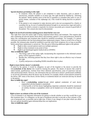 Special situations pertaining to this right
o In situations where the patient is not competent to make decisions, such as patient is
unconscious, mentally unstable or of minor age, this right should be fulfilled by informing
the patients’ family member (next of the kin) or guardian or custodian (like jailer in case of
prison inmate, custodian of the orphanage etc.) who would be taking decision on patient’s
behalf.
o If the patient is not competent to make decision and is also not accompanied by a family or
custodian (for eg. In case of unidentified patient brought in an unconscious stage and needs a
surgery for which a consent is required), two doctors can jointly give consent in good faith of
the patient. This consent also must be documented.
Right to be involved in decision making process about his/her own care
This right flows from the earlier right of being explained about illness and treatment. This requires that
after explaining all relevant details about illness and treatment, patient’s views and preferences should be
taken into consideration and treatment plan should be modified accordingly. For example, if a patient
with knee joint problem who has been proposed knee replacement surgery, wants to avoid it for as long as
possible, the treatment plan should be modified to provide relief from symptoms for as long as possible
before actual knee replacement is carried out. This also gives following additional rights to the patients
 Right to take a second opinion (and even multiple opinions)
 Right to refuse treatment at any point of time
 Right to get discharged against medical advice (DAMA)
How to fulfill this right?
o This being a part of the earlier right, incorporating this requirement in the informed consent
policy will be required to fulfil it.
o Besides this, informing patients that they have these right is also an effective way to honour
this right
o A policy and process on handling DAMA should be there in place
Right to know his/her doctor’s credentials
If asked by the patient, it would be obligatory on part of the hospital or the doctor to provide the
full credentials of the doctor who would be treating the patient. The details of doctors that could be
asked include, qualifications, institute from where obtained, specialization, years of experience and any
other professional details. However, the information that are irrelevant to doctor’s professional credibility
or are private information about the doctor may be denied. For example, details of past patients treated by
the doctor, HIV status of the doctor, his/her family or residential details are irrelevant and may be denied
to the patient.
How to fulfill this right?
o Have a credentialing system through which updated credentials of each doctor
empanelled with the hospital is maintained.
o A brief profile of all the doctor highlighting important credentials should be maintained
on website, brochure or pamphlets which can be handed over to the patient who request
for it
Right to know an estimate of the cost of the treatment
Cost of treatment is an important information for patient to decide whether or not they would like to get
that treatment done. It is obligatory on the part of healthcare provider to provide as best estimate of the
cost of proposed care, as possible and at right time. If there is any change of care plan which can affect
the cost, patient should be again informed about the cost implications.
How to fulfill this right?
 