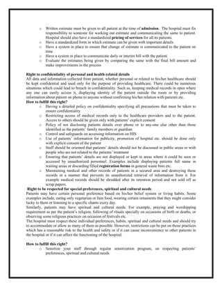 o Written estimate must be given to all patient at the time of admission. The hospital must fix
responsibility to someone for working out estimate and communicating the same to patient.
Hospital should also have a standardized pricing of services for all its patients.
o Have a standardized form in which estimate can be given with important details.
o Have a system in place to ensure that change of estimate is communicated to the patient on
time
o Have a system in place to communicate daily or interim bill with the patient
o Evaluate the estimates being given by comparing the same with the final bill amount and
make improvements in the process
Right to confidentiality of personal and health related details
All data and information collected from patient, whether personal or related to his/her healthcare should
be kept confidential and used only for the purpose of providing healthcare. There could be numerous
situations which could lead to breach in confidentiality. Such as, keeping medical records in open where
any one can easily access it, displaying identity of the patient outside the room or by providing
information about patient on phone to anyone without confirming his/her relation with patients etc.
How to fulfill this right?
o Having a detailed policy on confidentiality specifying all precautions that must be taken to
ensure confidentiality
o Restricting access of medical records only to the healthcare providers and to the patient.
Access to others should be given only with patients’ explicit consent
o Policy of not disclosing patients details over phone or to any-one else other than those
identified as the patients’ family members or guardian
o Control and safeguards on accessing information on HIS
o Use of patients’ information for publicity, promotion of hospital etc. should be done only
with explicit consent of the patient
o Staff should be oriented that patients’ details should not be discussed in public areas or with
people who are not related to the patients’ treatment
o Ensuring that patients’ details are not displayed or kept in areas where it could be seen or
accessed by unauthorized personnel. Examples include displaying patients full name in
waiting areas or discarding filled registration forms in general waste bins etc.
o Maintaining medical and other records of patients in a secured area and destroying these
records in a manner that prevents its unauthorized retrieval of information from it. For
example medical records should be shredded after its retention period and not sold off as
scrap papers.
Right to be respected for special preferences, spiritual and cultural needs
Patients may have certain personal preference based on his/her belief system or living habits. Some
examples include, eating only vegetarian or Jain food, wearing certain ornaments that they might consider
lucky to them or listening to a specific chants every day.
Similarly, patients may have spiritual and cultural needs. For example, praying and worshipping
requirement as per the patient’s religion, following of rituals specially on occasions of birth or deaths, or
observing some religious practices on occasion of festivals etc.
The hospital must respect these individual preferences, habits, spiritual and cultural needs and should try
to accommodate or allow as many of them as possible. However, restrictions can be put on those practices
which has a reasonable risk to the health and safety or if it can cause inconvenience to other patients in
the hospital or if it can affect the functioning of the hospital.
How to fulfill this right?
o Sensitize your staff through regular sensitization program, on respecting patients’
preferences, spiritual and cultural needs
 