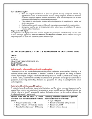 How to fulfil this right?
o Have an adequate mechanism in place for patients to loge complaint without any
apprehension. Some of the mechanisms include, having complaint drop boxes at various
locations, displaying a phone number and/or email id on which complaints can be sent,
capturing complaint through feedback mechanism etc.
o There should be a designated authority who should receive all complaints for review and
further processing
o Each complaint must be processed through relevant department/authority or committee.
o A response must be sent to the patient about the action taken or not taken with reasons,
within a defined timeframe
Right to die with dignity
The right to die with dignity is the latest addition in rights of a patient (and for all citizens). This has come
in effect with legal approval of Passive Euthanasia and Advance directives. Please refer the linked post
for getting details of scope and conditions related with this right.
ERA LUCKNOW MEDICAL COLLEGE AND HOSPITAL ERA UNIVERSITY 226003
TOPIC:
DATE:
VENUE:
TRAINING TO BE ATTENDED BY :
TRAINNER BY :
TYPE OF TRAINING :
Safe transfer of unstable patient from hospital
One of the critical task that hospitals have to frequently undertake is to transfer a critically ill or
unstable patient from one hospital to another. Transfer of such patient are likely to induce
various physiological changes, which may adversely affect the health of patient even leading up-
to death. Hence, such transfers shall be undertaken with great care and as per evidenced-based
guidelines. Following are the key elements and guidelines for safely executing transfer for an
unstable patient.
Criteria for identifying unstable patients
A patient whose physiological status is in fluctuation and for whom emergent treatment and/or
surgical intervention are anticipated, is considered as an unstable patient. Hospital should use
clinical criteria to identify an unstable patient. Following criteria can be used as reference for
developing hospital’s own criteria
Patients with one or more of below
condition shall be considered as unstable
patient
 Glasgow coma scale <= 14
 Pulse < 60 or > 120 beats per minute
 Systolic blood pressure > 190 mmhg
Following comorbid condition if present
increases the risk of unstability
 Age > 55 years
 History of coronary artery disease
 History of COPD
 History of liver disease
 