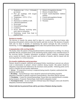  Respiratory rate < 12 or > 24 breaths
per minute
 Poor gas exchange, with oxygen
saturation < 90%
 Temperature < 92°f (< 33°c)
 Paralysis
 Hoarseness or inability to talk
 Laboured respirations
 Severe pain
 External haemorrhage
 Combative
 Severe deformity involving spine,
neck, chest or extremities
 Penetrating wound from head to
popliteal fossa
 History of coagulation disorder
 History of mental illness
 Current insulin-dependent diabetes
mellitus
 Current anticoagulation therapy
 Current pregnancy
 Neonates
Decision to transfer:
The decision to transfer the patient shall be taken by a senior consultant level doctor after
discussing with patient's relatives about the benefits and risks involved. The decision of transfer
shall only be taken if benefits of transferring the patient outweigh the risks involved in
transferring. A written informed consent shall be taken from patient/family before the transfer
Communication with receiving facility:
The facility where the patient is being transferred shall be informed prior to shifting. It is always
preferable that the consultant doctor of the transferring facility speaks to the consultant doctor of
the receiving facility. Complete information on patient's clinical condition, treatment being
given, reasons for transfer, mode of transfer and timeline of transfer, shall be shared with the
receiving facility in a written document.
Pre-transfer stabilization and preparation:
Patients should be properly stabilized and prepared before transferring to prevent any adverse
event or deterioration in patient’s clinical condition during transfer. The patient should be
adequately resuscitated and stabilized to the maximum extent possible. Following points can be
used as a checklist for pre-transfer stabilization
1. Airway – If compromise in airway is suspected during transfer of patient, endotracheal tube
intubation shall be done.
2. Breathing – Arterial blood gas values should be optimized and breathing should be
adequately controlled. In patients suspected of pneumothorax, chest drain shall be inserted.
3. Circulation – Control for external haemorrhage. Ensure that cross matched blood is available
during transport, if required. Haemorrhagic shock shall be adequately treated
4. Neurological status – In case of patients with head injury their Glasgow coma scale should be
adequately monitored and documented.
Patient shall also be protected from cold by provision of blankets during transfer.
 