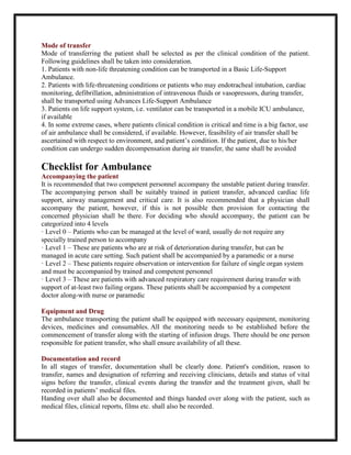 Mode of transfer
Mode of transferring the patient shall be selected as per the clinical condition of the patient.
Following guidelines shall be taken into consideration.
1. Patients with non-life threatening condition can be transported in a Basic Life-Support
Ambulance.
2. Patients with life-threatening conditions or patients who may endotracheal intubation, cardiac
monitoring, defibrillation, administration of intravenous fluids or vasopressors, during transfer,
shall be transported using Advances Life-Support Ambulance
3. Patients on life support system, i.e. ventilator can be transported in a mobile ICU ambulance,
if available
4. In some extreme cases, where patients clinical condition is critical and time is a big factor, use
of air ambulance shall be considered, if available. However, feasibility of air transfer shall be
ascertained with respect to environment, and patient’s condition. If the patient, due to his/her
condition can undergo sudden decompensation during air transfer, the same shall be avoided
Checklist for Ambulance
Accompanying the patient
It is recommended that two competent personnel accompany the unstable patient during transfer.
The accompanying person shall be suitably trained in patient transfer, advanced cardiac life
support, airway management and critical care. It is also recommended that a physician shall
accompany the patient, however, if this is not possible then provision for contacting the
concerned physician shall be there. For deciding who should accompany, the patient can be
categorized into 4 levels
· Level 0 – Patients who can be managed at the level of ward, usually do not require any
specially trained person to accompany
· Level 1 – These are patients who are at risk of deterioration during transfer, but can be
managed in acute care setting. Such patient shall be accompanied by a paramedic or a nurse
· Level 2 – These patients require observation or intervention for failure of single organ system
and must be accompanied by trained and competent personnel
· Level 3 – These are patients with advanced respiratory care requirement during transfer with
support of at-least two failing organs. These patients shall be accompanied by a competent
doctor along-with nurse or paramedic
Equipment and Drug
The ambulance transporting the patient shall be equipped with necessary equipment, monitoring
devices, medicines and consumables. All the monitoring needs to be established before the
commencement of transfer along with the starting of infusion drugs. There should be one person
responsible for patient transfer, who shall ensure availability of all these.
Documentation and record
In all stages of transfer, documentation shall be clearly done. Patient's condition, reason to
transfer, names and designation of referring and receiving clinicians, details and status of vital
signs before the transfer, clinical events during the transfer and the treatment given, shall be
recorded in patients’ medical files.
Handing over shall also be documented and things handed over along with the patient, such as
medical files, clinical reports, films etc. shall also be recorded.
 