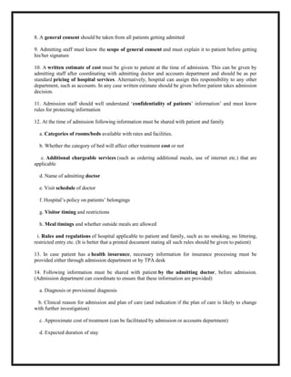 8. A general consent should be taken from all patients getting admitted
9. Admitting staff must know the scope of general consent and must explain it to patient before getting
his/her signature
10. A written estimate of cost must be given to patient at the time of admission. This can be given by
admitting staff after coordinating with admitting doctor and accounts department and should be as per
standard pricing of hospital services. Alternatively, hospital can assign this responsibility to any other
department, such as accounts. In any case written estimate should be given before patient takes admission
decision.
11. Admission staff should well understand ‘confidentiality of patients’ information’ and must know
rules for protecting information
12. At the time of admission following information must be shared with patient and family
a. Categories of rooms/beds available with rates and facilities.
b. Whether the category of bed will affect other treatment cost or not
c. Additional chargeable services (such as ordering additional meals, use of internet etc.) that are
applicable
d. Name of admitting doctor
e. Visit schedule of doctor
f. Hospital’s policy on patients’ belongings
g. Visitor timing and restrictions
h. Meal timings and whether outside meals are allowed
i. Rules and regulations of hospital applicable to patient and family, such as no smoking, no littering,
restricted entry etc. (It is better that a printed document stating all such rules should be given to patient)
13. In case patient has a health insurance, necessary information for insurance processing must be
provided either through admission department or by TPA desk
14. Following information must be shared with patient by the admitting doctor, before admission.
(Admission department can coordinate to ensure that these information are provided)
a. Diagnosis or provisional diagnosis
b. Clinical reason for admission and plan of care (and indication if the plan of care is likely to change
with further investigation)
c. Approximate cost of treatment (can be facilitated by admission or accounts department)
d. Expected duration of stay
 