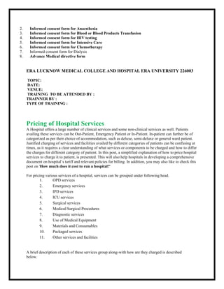2. Informed consent form for Anaesthesia
3. Informed consent form for Blood or Blood Products Transfusion
4. Informed consent form for HIV testing
5. Informed consent form for Intensive Care
6. Informed consent form for Chemotherapy
7. Informed consent form for Dialysis
8. Advance Medical directive form
ERA LUCKNOW MEDICAL COLLEGE AND HOSPITAL ERA UNIVERSITY 226003
TOPIC:
DATE:
VENUE:
TRAINING TO BE ATTENDED BY :
TRAINNER BY :
TYPE OF TRAINING :
Pricing of Hospital Services
A Hospital offers a large number of clinical services and some non-clinical services as well. Patients
availing these services can be Out-Patient, Emergency Patient or In-Patient. In-patient can further be of
categorized as per their choice of accommodation, such as deluxe, semi-deluxe or general ward patient.
Justified charging of services and facilities availed by different categories of patients can be confusing at
times, as it requires a clear understanding of what services or components to be charged and how to differ
the charges for different category of patient. In this post, a simplified explanation of how to price hospital
services to charge it to patient, is presented. This will also help hospitals in developing a comprehensive
document on hospital’s tariff and relevant policies for billing. In addition, you may also like to check this
post on 'How much does it cost to run a hospital?'
For pricing various services of a hospital, services can be grouped under following head.
1. OPD services
2. Emergency services
3. IPD services
4. ICU services
5. Surgical services
6. Medical/Surgical Procedures
7. Diagnostic services
8. Use of Medical Equipment
9. Materials and Consumables
10. Packaged services
11. Other services and facilities
A brief description of each of these services group along-with how are they charged is described
below.
 