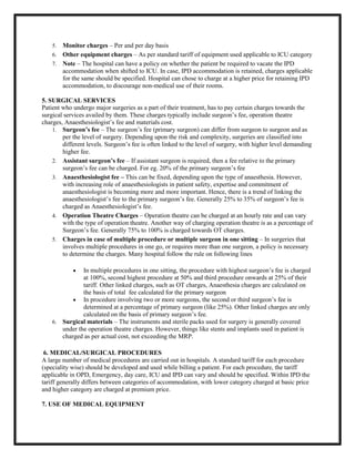 5. Monitor charges – Per and per day basis
6. Other equipment charges – As per standard tariff of equipment used applicable to ICU category
7. Note – The hospital can have a policy on whether the patient be required to vacate the IPD
accommodation when shifted to ICU. In case, IPD accommodation is retained, charges applicable
for the same should be specified. Hospital can chose to charge at a higher price for retaining IPD
accommodation, to discourage non-medical use of their rooms.
5. SURGICAL SERVICES
Patient who undergo major surgeries as a part of their treatment, has to pay certain charges towards the
surgical services availed by them. These charges typically include surgeon’s fee, operation theatre
charges, Anaesthesiologist’s fee and materials cost.
1. Surgeon’s fee – The surgeon’s fee (primary surgeon) can differ from surgeon to surgeon and as
per the level of surgery. Depending upon the risk and complexity, surgeries are classified into
different levels. Surgeon’s fee is often linked to the level of surgery, with higher level demanding
higher fee.
2. Assistant surgeon’s fee – If assistant surgeon is required, then a fee relative to the primary
surgeon’s fee can be charged. For eg. 20% of the primary surgeon’s fee
3. Anaesthesiologist fee – This can be fixed, depending upon the type of anaesthesia. However,
with increasing role of anaesthesiologists in patient safety, expertise and commitment of
anaesthesiologist is becoming more and more important. Hence, there is a trend of linking the
anaesthesiologist’s fee to the primary surgeon’s fee. Generally 25% to 35% of surgeon’s fee is
charged as Anaesthesiologist’s fee.
4. Operation Theatre Charges – Operation theatre can be charged at an hourly rate and can vary
with the type of operation theatre. Another way of charging operation theatre is as a percentage of
Surgeon’s fee. Generally 75% to 100% is charged towards OT charges.
5. Charges in case of multiple procedure or multiple surgeon in one sitting – In surgeries that
involves multiple procedures in one go, or requires more than one surgeon, a policy is necessary
to determine the charges. Many hospital follow the rule on following lines
 In multiple procedures in one sitting, the procedure with highest surgeon’s fee is charged
at 100%, second highest procedure at 50% and third procedure onwards at 25% of their
tariff. Other linked charges, such as OT charges, Anaesthesia charges are calculated on
the basis of total fee calculated for the primary surgeon
 In procedure involving two or more surgeons, the second or third surgeon’s fee is
determined at a percentage of primary surgeon (like 25%). Other linked charges are only
calculated on the basis of primary surgeon’s fee.
6. Surgical materials – The instruments and sterile packs used for surgery is generally covered
under the operation theatre charges. However, things like stents and implants used in patient is
charged as per actual cost, not exceeding the MRP.
6. MEDICAL/SURGICAL PROCEDURES
A large number of medical procedures are carried out in hospitals. A standard tariff for each procedure
(speciality wise) should be developed and used while billing a patient. For each procedure, the tariff
applicable in OPD, Emergency, day care, ICU and IPD can vary and should be specified. Within IPD the
tariff generally differs between categories of accommodation, with lower category charged at basic price
and higher category are charged at premium price.
7. USE OF MEDICAL EQUIPMENT
 