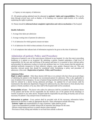 e. Urgency or non-urgency of admission
15. All patients getting admitted must be educated on patients’ rights and responsibilities. This can be
done through several ways such as display, or by handing over a patient rights booklet or by verbally
explaining the rights to patients
16. Patient should be informed about complaint registration and redress mechanism of the hospital
Quality Indicators
1. Average time taken per admission
2. Average waiting time of patients for admission
3. % of admission for which general consent not taken
4. % of admission for which written estimate of cost not given
5. % of complaints that indicate lack of information required to be given at the time of admission
Admission of patient: Policy and Procedure
Admission of patient is one of the main process followed in any hospital. It is the first step in providing
healthcare to a patient as an in-patient. By admitting a patient, hospital undertakes a high level of
responsibility for the care and well-being of the patient and hence it is essential to have relevant policy
and procedure for admission in place to avoid any problems later on. It also ensures that the patients are
admitted uniformly irrespective of their ethnicity, religion, caste, gender, financial class etc. This post
describes relevant points that should be considered while formulating a policy and procedure of
admission. (Also read - Registration of patient - Policy and Procedure)
Admission Policy
Right to admit a patient – Only those doctors (full time or on contract) who have been given privileges
of admitting the patient in the hospital can recommend patient for admission. This is also applicable in
case of patients from emergency. In case of patient being transferred from another facility the admission
shall be ordered by a doctor having admission privileges. An updated list of such doctors shall be
maintained at the admission department. Request for admission by any other doctor or from directly from
patient or family members or by any other staff of the hospital shall not be considered.
Responsibility of care – The doctor who orders for admission shall be considered as the primary doctor
of the patient and he/she will be responsible for the medical care of the patient till the discharge or
transfer of patient to any other doctor. Hospital shall be responsible for providing all facility and services
necessary for patient’s stay and provision of medical care.
Information to patient – Every patient shall be provided with all the necessary information before
admission for him/her to make an appropriate decision. These information include following
· Patients’ rights and responsibilities (A copy of patients’ rights shall be given)
· Type of accommodation available along-with its amenities and charges for the same
· Doctors round timing and how to contact doctors when required
· Provision of food, timing and whether or not food from outside is allowed
 
