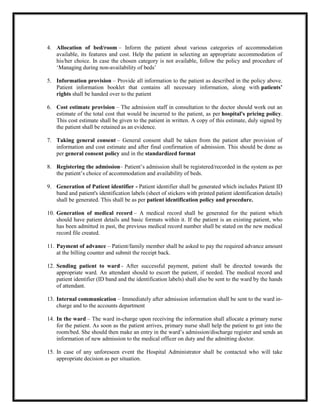 4. Allocation of bed/room – Inform the patient about various categories of accommodation
available, its features and cost. Help the patient in selecting an appropriate accommodation of
his/her choice. In case the chosen category is not available, follow the policy and procedure of
‘Managing during non-availability of beds’
5. Information provision – Provide all information to the patient as described in the policy above.
Patient information booklet that contains all necessary information, along with patients’
rights shall be handed over to the patient
6. Cost estimate provision – The admission staff in consultation to the doctor should work out an
estimate of the total cost that would be incurred to the patient, as per hospital's pricing policy.
This cost estimate shall be given to the patient in written. A copy of this estimate, duly signed by
the patient shall be retained as an evidence.
7. Taking general consent – General consent shall be taken from the patient after provision of
information and cost estimate and after final confirmation of admission. This should be done as
per general consent policy and in the standardized format
8. Registering the admission– Patient’s admission shall be registered/recorded in the system as per
the patient’s choice of accommodation and availability of beds.
9. Generation of Patient identifier - Patient identifier shall be generated which includes Patient ID
band and patient's identification labels (sheet of stickers with printed patient identification details)
shall be generated. This shall be as per patient identification policy and procedure.
10. Generation of medical record – A medical record shall be generated for the patient which
should have patient details and basic formats within it. If the patient is an existing patient, who
has been admitted in past, the previous medical record number shall be stated on the new medical
record file created.
11. Payment of advance – Patient/family member shall be asked to pay the required advance amount
at the billing counter and submit the receipt back.
12. Sending patient to ward - After successful payment, patient shall be directed towards the
appropriate ward. An attendant should to escort the patient, if needed. The medical record and
patient identifier (ID band and the identification labels) shall also be sent to the ward by the hands
of attendant.
13. Internal communication – Immediately after admission information shall be sent to the ward in-
charge and to the accounts department
14. In the ward – The ward in-charge upon receiving the information shall allocate a primary nurse
for the patient. As soon as the patient arrives, primary nurse shall help the patient to get into the
room/bed. She should then make an entry in the ward’s admission/discharge register and sends an
information of new admission to the medical officer on duty and the admitting doctor.
15. In case of any unforeseen event the Hospital Administrator shall be contacted who will take
appropriate decision as per situation.
 