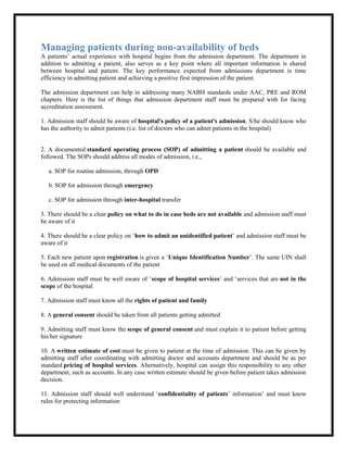 Managing patients during non-availability of beds
A patients’ actual experience with hospital begins from the admission department. The department in
addition to admitting a patient, also serves as a key point where all important information is shared
between hospital and patient. The key performance expected from admissions department is time
efficiency in admitting patient and achieving a positive first impression of the patient.
The admission department can help in addressing many NABH standards under AAC, PRE and ROM
chapters. Here is the list of things that admission department staff must be prepared with for facing
accreditation assessment.
1. Admission staff should be aware of hospital's policy of a patient's admission. S/he should know who
has the authority to admit patients (i.e. list of doctors who can admit patients in the hospital)
2. A documented standard operating process (SOP) of admitting a patient should be available and
followed. The SOPs should address all modes of admission, i.e.,
a. SOP for routine admission, through OPD
b. SOP for admission through emergency
c. SOP for admission through inter-hospital transfer
3. There should be a clear policy on what to do in case beds are not available and admission staff must
be aware of it
4. There should be a clear policy on ‘how to admit an unidentified patient’ and admission staff must be
aware of it
5. Each new patient upon registration is given a ‘Unique Identification Number’. The same UIN shall
be used on all medical documents of the patient
6. Admission staff must be well aware of ‘scope of hospital services’ and ‘services that are not in the
scope of the hospital
7. Admission staff must know all the rights of patient and family
8. A general consent should be taken from all patients getting admitted
9. Admitting staff must know the scope of general consent and must explain it to patient before getting
his/her signature
10. A written estimate of cost must be given to patient at the time of admission. This can be given by
admitting staff after coordinating with admitting doctor and accounts department and should be as per
standard pricing of hospital services. Alternatively, hospital can assign this responsibility to any other
department, such as accounts. In any case written estimate should be given before patient takes admission
decision.
11. Admission staff should well understand ‘confidentiality of patients’ information’ and must know
rules for protecting information
 