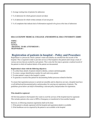 2. Average waiting time of patients for admission
3. % of admission for which general consent not taken
4. % of admission for which written estimate of cost not given
5. % of complaints that indicate lack of information required to be given at the time of admission
ERA LUCKNOW MEDICAL COLLEGE AND HOSPITAL ERA UNIVERSITY 226003
TOPIC:
DATE:
VENUE:
TRAINING TO BE ATTENDED BY :
TRAINNER BY :
Registration of patients in hospital – Policy and Procedure
Registration is a process by which a patient’s name and identity are enrolled into the records of the
hospital. This is required in order to provide services of the hospital to the patient and to keep a track of
various services that are availed by each patient. This is also the first step to generate a medical record of
the patient in which all medical details of the patient are documented.
Registration is done with the following objectives
1. To collect basic details of patient related to identity, contacts and demography
2. To create a unique identification number for each and every patient
3. To enter patient’s name in the hospital’s system
4. To generate a record of the patient for documenting further processes related to him/her
To ensure that registration process is carried out smoothly and its objectives are met, a hospital must have
a well-defined and documented policy and procedure for carrying out registration of patients. The
guidelines given below can help in formulating a relevant policy and procedure for registration.
Who should be registered
All first time patient to the hospital who wants to avail the services of the hospital must be registered.
This includes patients who come to OPD or Emergency or transferred in from another hospital.
However, in following situations registration shall not be done
1. If the patient is already registered with the hospital and registration details in available
2. If the healthcare service required by the patient is not available in the hospital
 