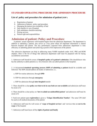 STANDARD OPERATING PROCEDURE FOR ADMISSION PROCEDURE
List of policy and procedure for admission of patient (SOP )
a. Registration of patient
b. Admission of patient : policy and procedure
c. Managing the patient non availability of bed
d. Safe transfer in /out of hospital
e. Safe ambulance checklist and drug
f. Pricing services
g. Patient right and responsibilities
Admission of patient: Policy and Procedure
A patients’ actual experience with hospital begins from the admission department. The department in
addition to admitting a patient, also serves as a key point where all important information is shared
between hospital and patient. The key performance expected from admissions department is time
efficiency in admitting patient and achieving a positive first impression of the patient.
The admission department can help in addressing many NABH standards under AAC, PRE and ROM
chapters. Here is the list of things that admission department staff must be prepared with for facing
accreditation assessment.
1. Admission staff should be aware of hospital's policy of a patient's admission. S/he should know who
has the authority to admit patients (i.e. list of doctors who can admit patients in the hospital)
2. A documented standard operating process (SOP) of admitting a patient should be available and
followed. The SOPs should address all modes of admission, i.e.,
a. SOP for routine admission, through OPD
b. SOP for admission through emergency
c. SOP for admission through inter-hospital transfer
3. There should be a clear policy on what to do in case beds are not available and admission staff must
be aware of it
4. There should be a clear policy on ‘how to admit an unidentified patient’ and admission staff must be
aware of it
5. Each new patient upon registration is given a ‘Unique Identification Number’. The same UIN shall
be used on all medical documents of the patient
6. Admission staff must be well aware of ‘scope of hospital services’ and ‘services that are not in the
scope of the hospital
7. Admission staff must know all the rights of patient and family
 