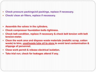  Check pressure packings/oil packings, replace if necessary.
 Check/ clean air filters, replace if necessary.
 Assemble the valves in the cylinders.
 Check compressor foundation bolts tightness.
 Check belt condition, replace if necessary & check belt tension with belt
tension-meter.
 Clean the work area and dispose waste materials (metallic scrap, cotton
waste) to bins, used/waste lube oil to store to avoid land contamination &
slippage of personnel.
 Close work permit & release electrical isolation.
 Take trial run; check for leakages attend if any.
 