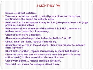 3 MONTHLY PM
 Ensure electrical isolation.
 Take work permit and confirm that all precautions and isolations
mentioned in the permit are actually done.
 Remove of all instrument air tubing for L.P. (Low pressure) & H.P. (High
pressure) suction valves.
 Remove/check the condition of the valves L.P. & H.P.), service or
replace parts/ assembly if necessary.
 Clean suction valve unloaders.
 Clean suction/discharge valve holder for both L.P. & H.P.
 Check/ clean air filters, replace if necessary.
 Assemble the valves in the cylinders. Check compressor foundation
bolts tightness.
 Check belt condition, replace if necessary & check belt tension.
 Clean the work area and dispose waste materials (metallic scrap,
cotton waste) to bins to avoid land contamination.
 Close work permit & release electrical isolation.
 Take trial run; check for leakages attend if any
 
