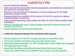 6 MONTHLY PM
 Ensure electrical isolation.
 Take work permit and confirm that all precautions and isolations mentioned in
the permit are actually done.
 Remove of all instrument air tubing for L.P. (Low pressure) & H.P. (High
pressure) suction valves.
 Remove/check the condition of the valves (L.P. & H.P.), service or replace
parts/assembly if necessary.
 Clean suction/discharge valve holder for both L.P. & H.P. Clean suction valve
unloaders.
 Remove cylinder end cover; check (wedge) clearance between piston and
cylinder (L.P. & H.P.).
 Check cylinder (L.P. & H.P.) end clearances.
------Note the clearance between the crosshead shoe & guide.
 Remove piston of L.P. & H.P if wedge clearance is not within limits.
 Check the condition of piston rings and rider (wear) rings.
 Dismantle piston assembly L.P. /H.P. if piston/rider (wear) rings to be changed.
 Change piston/rider rings.
 Assemble the piston assembly with new piston/rider (wear) rings.
 Check any abnormality in the cylinders by the way of visual inspection.
 