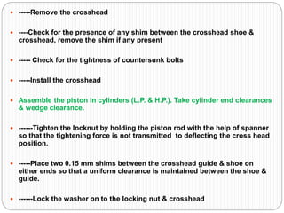  -----Remove the crosshead
 ----Check for the presence of any shim between the crosshead shoe &
crosshead, remove the shim if any present
 ----- Check for the tightness of countersunk bolts
 -----Install the crosshead
 Assemble the piston in cylinders (L.P. & H.P.). Take cylinder end clearances
& wedge clearance.
 ------Tighten the locknut by holding the piston rod with the help of spanner
so that the tightening force is not transmitted to deflecting the cross head
position.
 -----Place two 0.15 mm shims between the crosshead guide & shoe on
either ends so that a uniform clearance is maintained between the shoe &
guide.
 ------Lock the washer on to the locking nut & crosshead
 