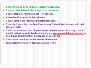  Check the lube oil condition, replace if necessary.
 Check / clean lube oil filters, replace if necessary.
 Check/ clean air filters, replace if necessary.
 Assemble the valves in the cylinders.
 Check compressor foundation bolts tightness.
 Check belt condition, replace if necessary & check belt tension with belt
tension-meter.
 Clean the work area and dispose waste materials (metallic scrap, cotton
waste) to bins to avoid land contamination, waste/used lube oil to store to
avoid land contamination & slippage of personnel.
 Close work permit & release electrical isolation.
 Take trial run; check for leakages attend if any.
 