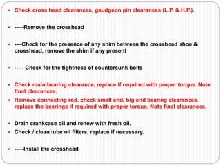  Check cross head clearances, gaudgeon pin clearances (L.P. & H.P.).
 -----Remove the crosshead
 ----Check for the presence of any shim between the crosshead shoe &
crosshead, remove the shim if any present
 ----- Check for the tightness of countersunk bolts
 Check main bearing clearance, replace if required with proper torque. Note
final clearances.
 Remove connecting rod, check small end/ big end bearing clearances,
replace the bearings if required with proper torque. Note final clearances.
 Drain crankcase oil and renew with fresh oil.
 Check / clean lube oil filters, replace if necessary.
 -----Install the crosshead
 