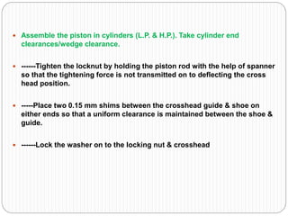  Assemble the piston in cylinders (L.P. & H.P.). Take cylinder end
clearances/wedge clearance.
 ------Tighten the locknut by holding the piston rod with the help of spanner
so that the tightening force is not transmitted on to deflecting the cross
head position.
 -----Place two 0.15 mm shims between the crosshead guide & shoe on
either ends so that a uniform clearance is maintained between the shoe &
guide.
 ------Lock the washer on to the locking nut & crosshead
 