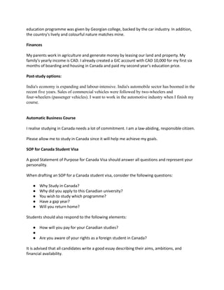 education programme was given by Georgian college, backed by the car industry. In addition,
the country's lively and colourful nature matches mine.
Finances
My parents work in agriculture and generate money by leasing our land and property. My
family's yearly income is CAD. I already created a GIC account with CAD 10,000 for my first six
months of boarding and housing in Canada and paid my second year's education price.
Post-study options:
India's economy is expanding and labour-intensive. India's automobile sector has boomed in the
recent five years. Sales of commercial vehicles were followed by two-wheelers and
four-wheelers (passenger vehicles). I want to work in the automotive industry when I finish my
course.
Automatic Business Course
I realise studying in Canada needs a lot of commitment. I am a law-abiding, responsible citizen.
Please allow me to study in Canada since it will help me achieve my goals.
SOP for Canada Student Visa
A good Statement of Purpose for Canada Visa should answer all questions and represent your
personality.
When drafting an SOP for a Canada student visa, consider the following questions:
● Why Study in Canada?
● Why did you apply to this Canadian university?
● You wish to study which programme?
● Have a gap year?
● Will you return home?
Students should also respond to the following elements:
● How will you pay for your Canadian studies?
●
● Are you aware of your rights as a foreign student in Canada?
It is advised that all candidates write a good essay describing their aims, ambitions, and
financial availability.
 